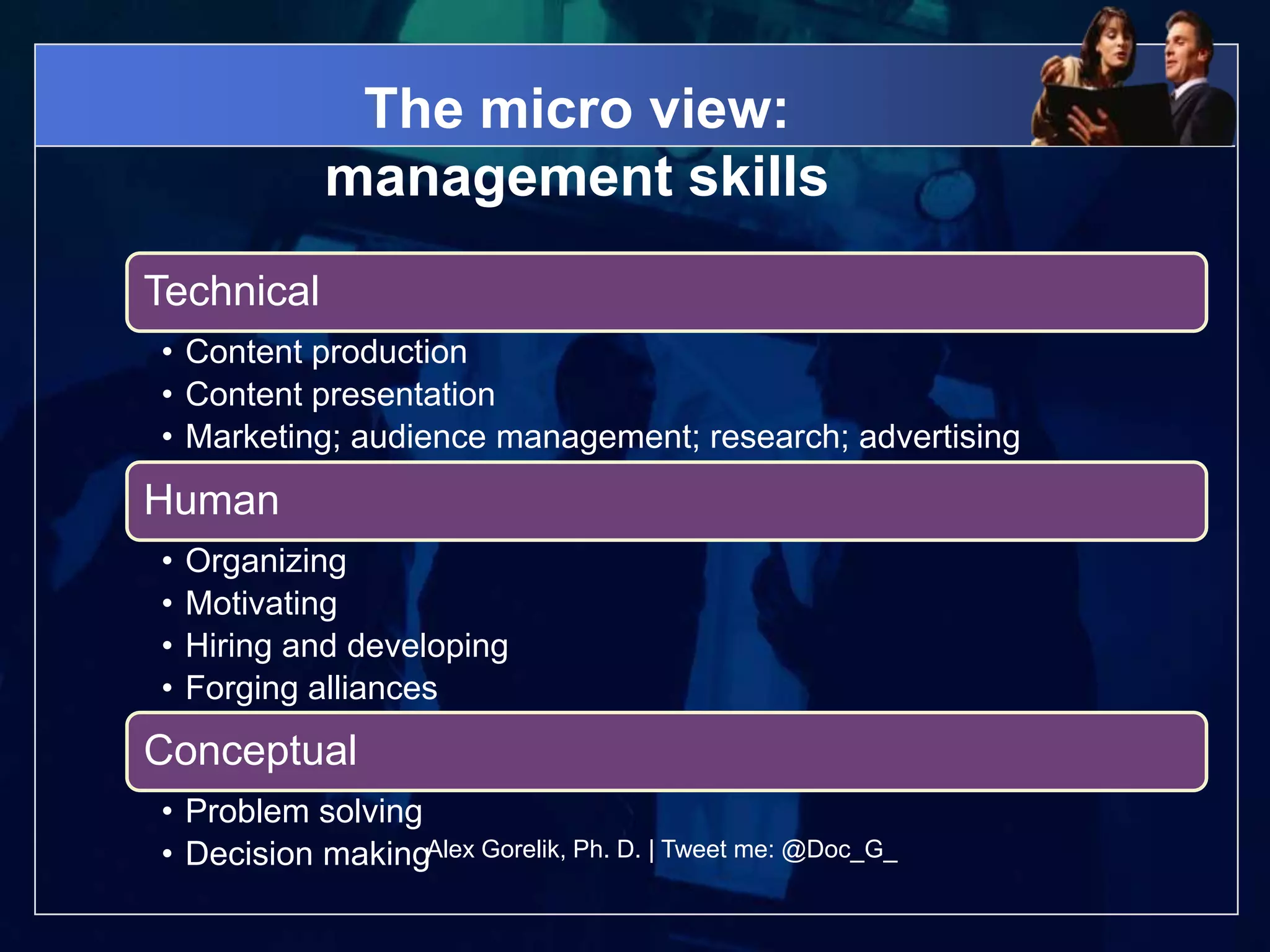 The micro view:
             management skills
Technical
• Content production
• Content presentation
• Marketing; audience management; research; advertising
Human
•   Organizing
•   Motivating
•   Hiring and developing
•   Forging alliances
Conceptual
• Problem solving
• Decision makingAlex Gorelik, Ph. D. | Tweet me: @Doc_G_
 