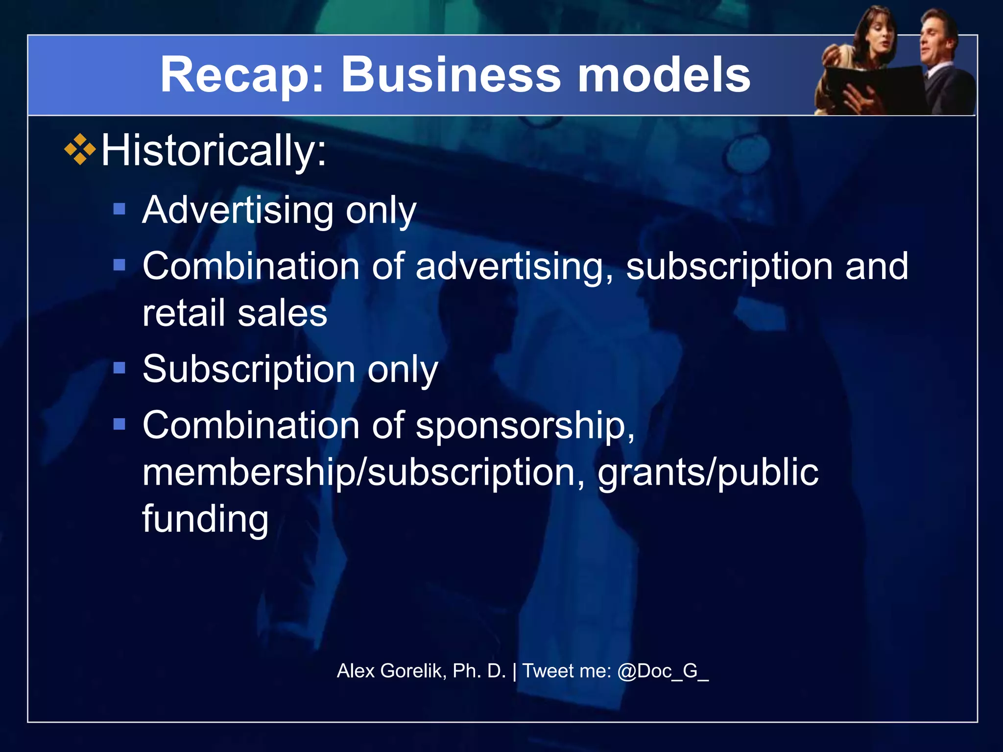 Recap: Business models
Historically:
   Advertising only
   Combination of advertising, subscription and
    retail sales
   Subscription only
   Combination of sponsorship,
    membership/subscription, grants/public
    funding


                 Alex Gorelik, Ph. D. | Tweet me: @Doc_G_
 