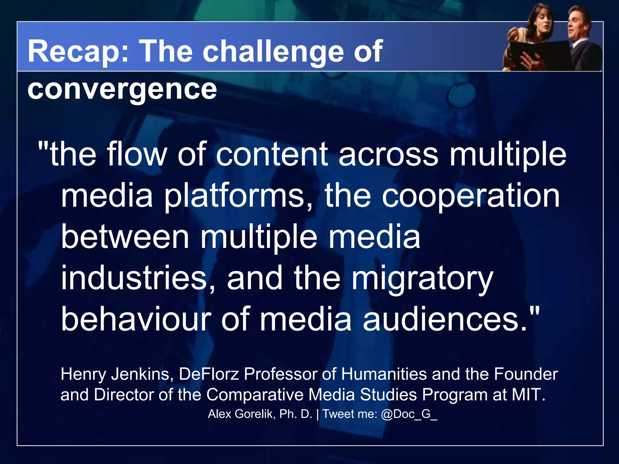 Recap: The challenge of
convergence

"the flow of content across multiple
  media platforms, the cooperation
  between multiple media
  industries, and the migratory
  behaviour of media audiences."
  Henry Jenkins, DeFlorz Professor of Humanities and the Founder
  and Director of the Comparative Media Studies Program at MIT.
                    Alex Gorelik, Ph. D. | Tweet me: @Doc_G_
 