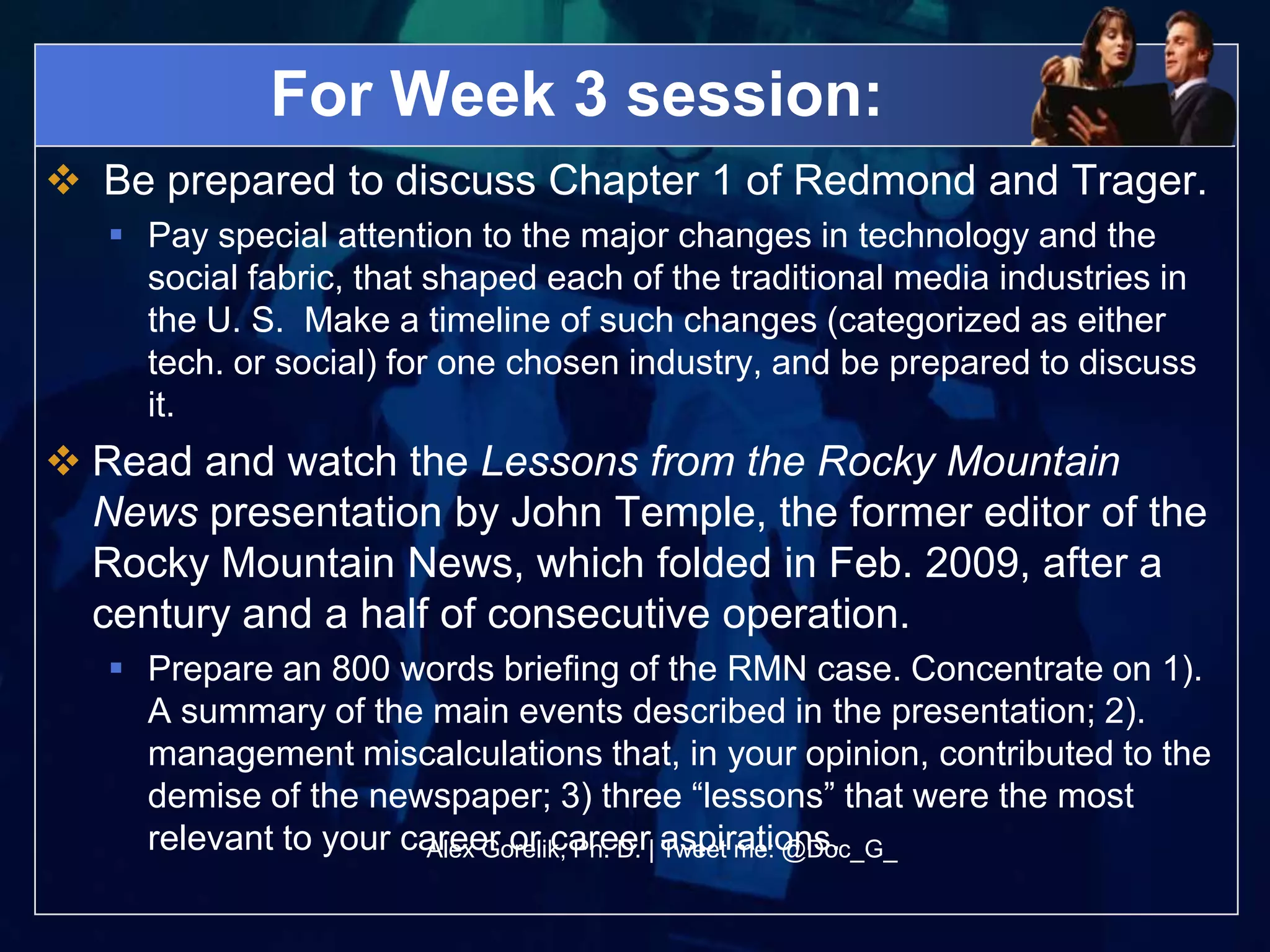 For Week 3 session:
 Be prepared to discuss Chapter 1 of Redmond and Trager.
    Pay special attention to the major changes in technology and the
     social fabric, that shaped each of the traditional media industries in
     the U. S. Make a timeline of such changes (categorized as either
     tech. or social) for one chosen industry, and be prepared to discuss
     it.
 Read and watch the Lessons from the Rocky Mountain
  News presentation by John Temple, the former editor of the
  Rocky Mountain News, which folded in Feb. 2009, after a
  century and a half of consecutive operation.
    Prepare an 800 words briefing of the RMN case. Concentrate on 1).
     A summary of the main events described in the presentation; 2).
     management miscalculations that, in your opinion, contributed to the
     demise of the newspaper; 3) three “lessons” that were the most
     relevant to your career or career| aspirations.
                       Alex Gorelik, Ph. D. Tweet me: @Doc_G_
 