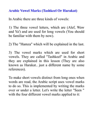 Arabic Vowel Marks (Tashkeel Or Harakat)
In Arabic there are three kinds of vowels:
1) The three vowel letters, which are (Alef, Waw
and Ya') and are used for long vowels (You should
be familiar with them by now).
2) The "Hamza" which will be explained in the last.
3) The vowel marks which are used for short
vowels. They are called "Tashkeel" in Arabic and
they are explained in this lesson (They are also
known as Harakat.. just a different name by some
references).
To make short vowels distinct from long ones when
words are read, the Arabic script uses vowel marks
to do so. This is implemented by writing the marks
over or under a letter. Let's write the letter "Seen "
with the four different vowel marks applied to it:
 