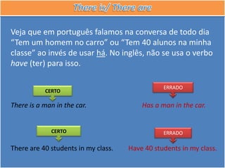 Veja que em português falamos na conversa de todo dia
“Tem um homem no carro” ou “Tem 40 alunos na minha
classe” ao invés de usar há. No inglês, não se usa o verbo
have (ter) para isso.

                                                ERRADO
           CERTO

There is a man in the car.               Has a man in the car.


             CERTO                              ERRADO

There are 40 students in my class.   Have 40 students in my class.
 