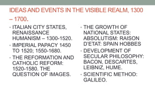 IDEASAND EVENTS IN THE VISIBLE REALM, 1300
– 1700.
• ITALIAN CITY STATES,
RENAISSANCE
HUMANISM – 1300-1520.
• IMPERIAL PAPACY 1450
TO 1520; 1550-1680.
• THE REFORMATION AND
CATHOLIC REFORM:
1520-1580. THE
QUESTION OF IMAGES.
• THE GROWTH OF
NATIONAL STATES:
ABSOLUTISM: RAISON
D’ETAT: SPAIN HOBBES
• DEVELOPMENT OF
SECULAR PHILOSOPHY:
BACON, DESCARTES,
LEIBNIZ, HUME.
• SCIENTIFIC METHOD:
GALILEO.
 