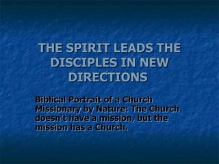 THE SPIRIT LEADS THE DISCIPLES IN NEW DIRECTIONS  Biblical Portrait of a Church Missionary by Nature: The Church doesn’t have a mission, but the mission has a Church. 