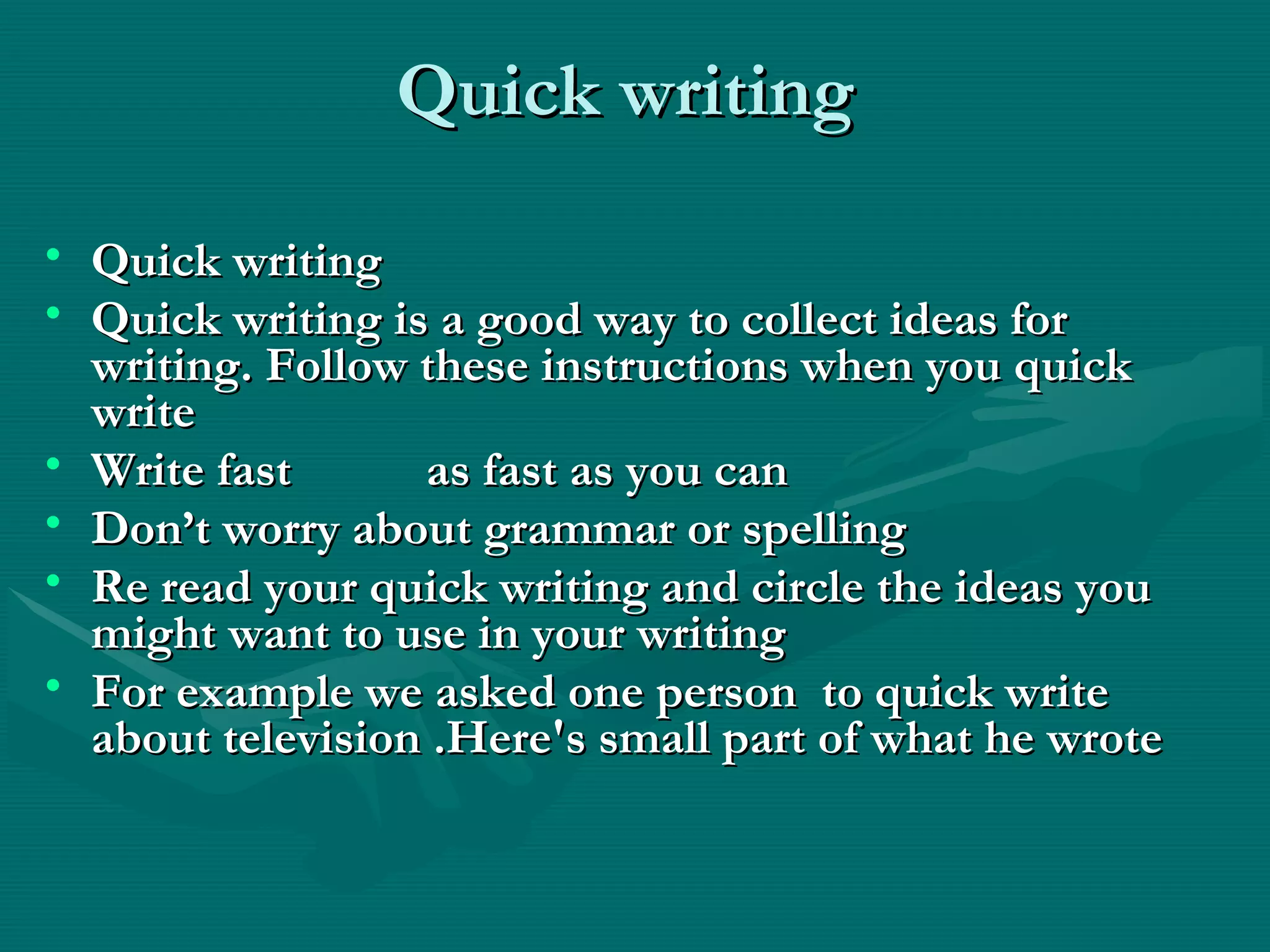 Quick writingQuick writing
• Quick writingQuick writing
• Quick writing is a good way to collect ideas forQuick writing is a good way to collect ideas for
writing. Follow these instructions when you quickwriting. Follow these instructions when you quick
writewrite
• Write fast as fast as you canWrite fast as fast as you can
• Don’t worry about grammar or spellingDon’t worry about grammar or spelling
• Re read your quick writing and circle the ideas youRe read your quick writing and circle the ideas you
might want to use in your writingmight want to use in your writing
• For example we asked one person to quick writeFor example we asked one person to quick write
about television .Here's small part of what he wroteabout television .Here's small part of what he wrote
 