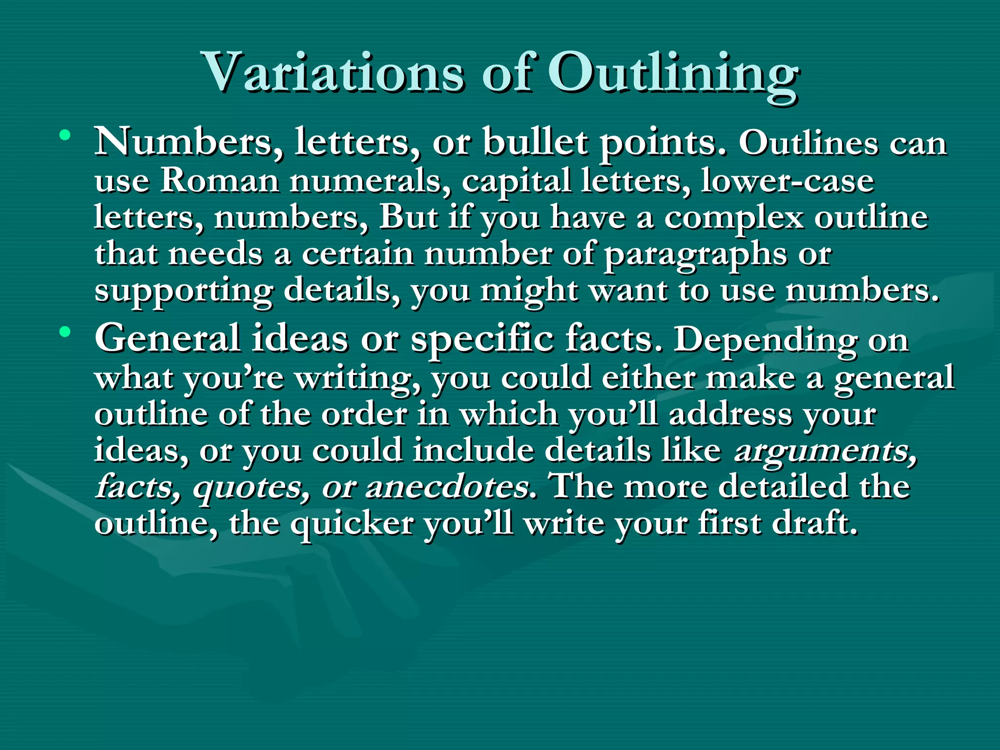 Variations of OutliningVariations of Outlining
• Numbers, letters, or bullet points.Numbers, letters, or bullet points. Outlines canOutlines can
use Roman numerals, capital letters, lower-caseuse Roman numerals, capital letters, lower-case
letters, numbers, But if you have a complex outlineletters, numbers, But if you have a complex outline
that needs a certain number of paragraphs orthat needs a certain number of paragraphs or
supporting details, you might want to use numbers.supporting details, you might want to use numbers.
• General ideas or specific factsGeneral ideas or specific facts. Depending on. Depending on
what you’re writing, you could either make a generalwhat you’re writing, you could either make a general
outline of the order in which you’ll address youroutline of the order in which you’ll address your
ideas, or you could include details likeideas, or you could include details like arguments,arguments,
facts, quotes, or anecdotesfacts, quotes, or anecdotes. The more detailed the. The more detailed the
outline, the quicker you’ll write your first draft.outline, the quicker you’ll write your first draft.
 