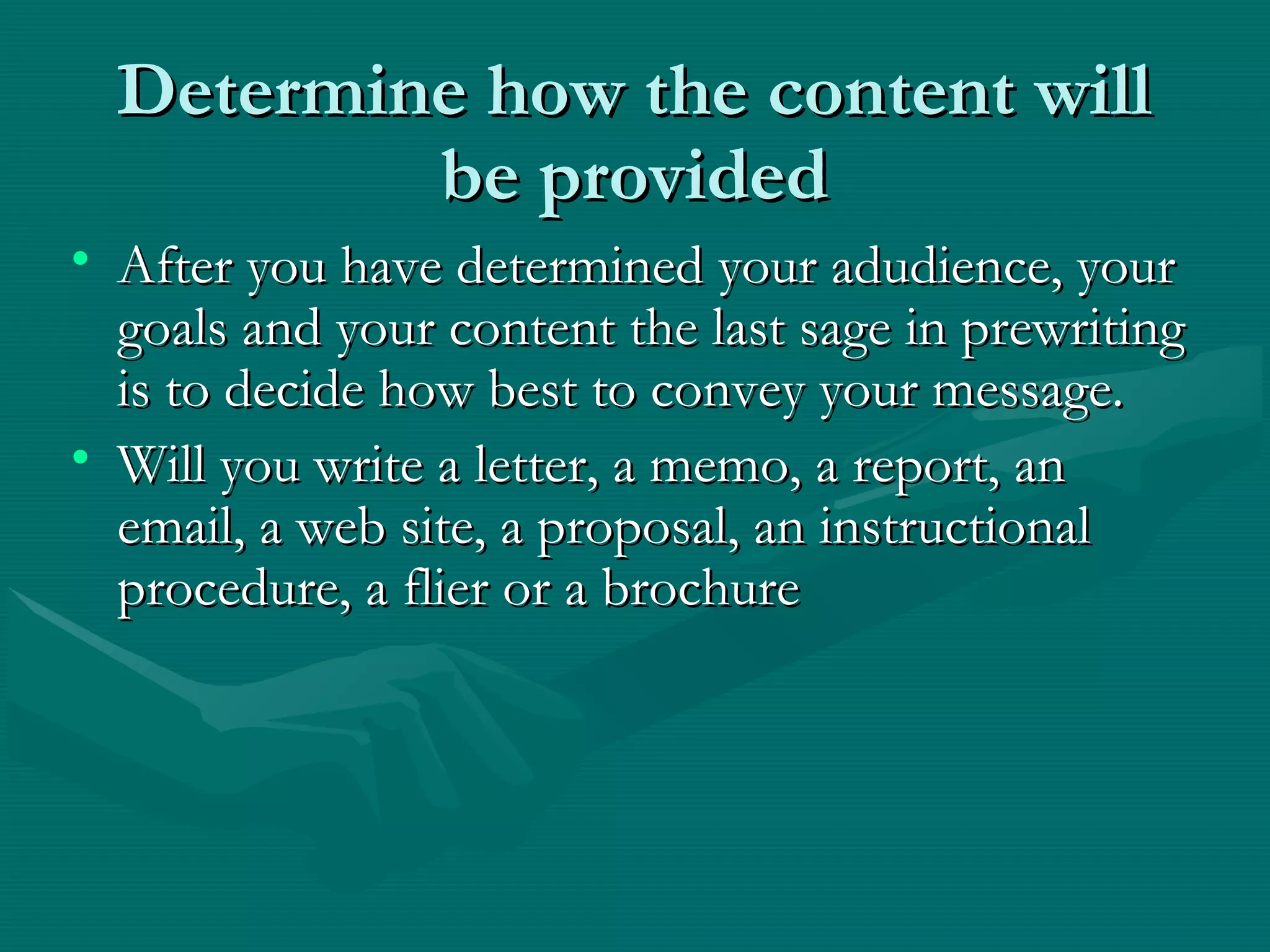 Determine how the content willDetermine how the content will
be providedbe provided
• After you have determined your adudience, yourAfter you have determined your adudience, your
goals and your content the last sage in prewritinggoals and your content the last sage in prewriting
is to decide how best to convey your message.is to decide how best to convey your message.
• Will you write a letter, a memo, a report, anWill you write a letter, a memo, a report, an
email, a web site, a proposal, an instructionalemail, a web site, a proposal, an instructional
procedure, a flier or a brochureprocedure, a flier or a brochure
 