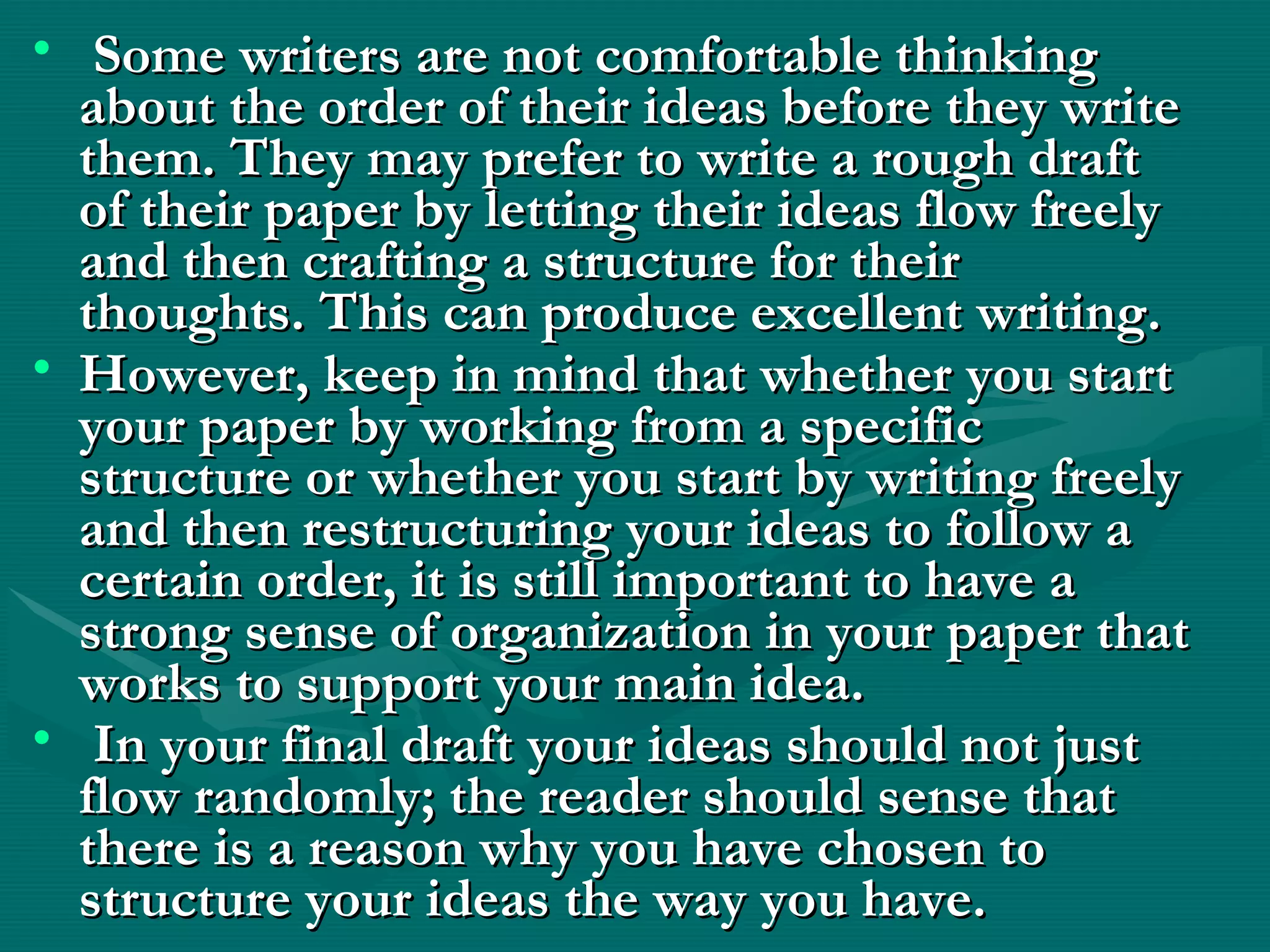• Some writers are not comfortable thinkingSome writers are not comfortable thinking
about the order of their ideas before they writeabout the order of their ideas before they write
them. They may prefer to write a rough draftthem. They may prefer to write a rough draft
of their paper by letting their ideas flow freelyof their paper by letting their ideas flow freely
and then crafting a structure for theirand then crafting a structure for their
thoughts. This can produce excellent writing.thoughts. This can produce excellent writing.
• However, keep in mind that whether you startHowever, keep in mind that whether you start
your paper by working from a specificyour paper by working from a specific
structure or whether you start by writing freelystructure or whether you start by writing freely
and then restructuring your ideas to follow aand then restructuring your ideas to follow a
certain order, it is still important to have acertain order, it is still important to have a
strong sense of organization in your paper thatstrong sense of organization in your paper that
works to support your main idea.works to support your main idea.
• In your final draft your ideas should not justIn your final draft your ideas should not just
flow randomly; the reader should sense thatflow randomly; the reader should sense that
there is a reason why you have chosen tothere is a reason why you have chosen to
structure your ideas the way you have. structure your ideas the way you have. 
 