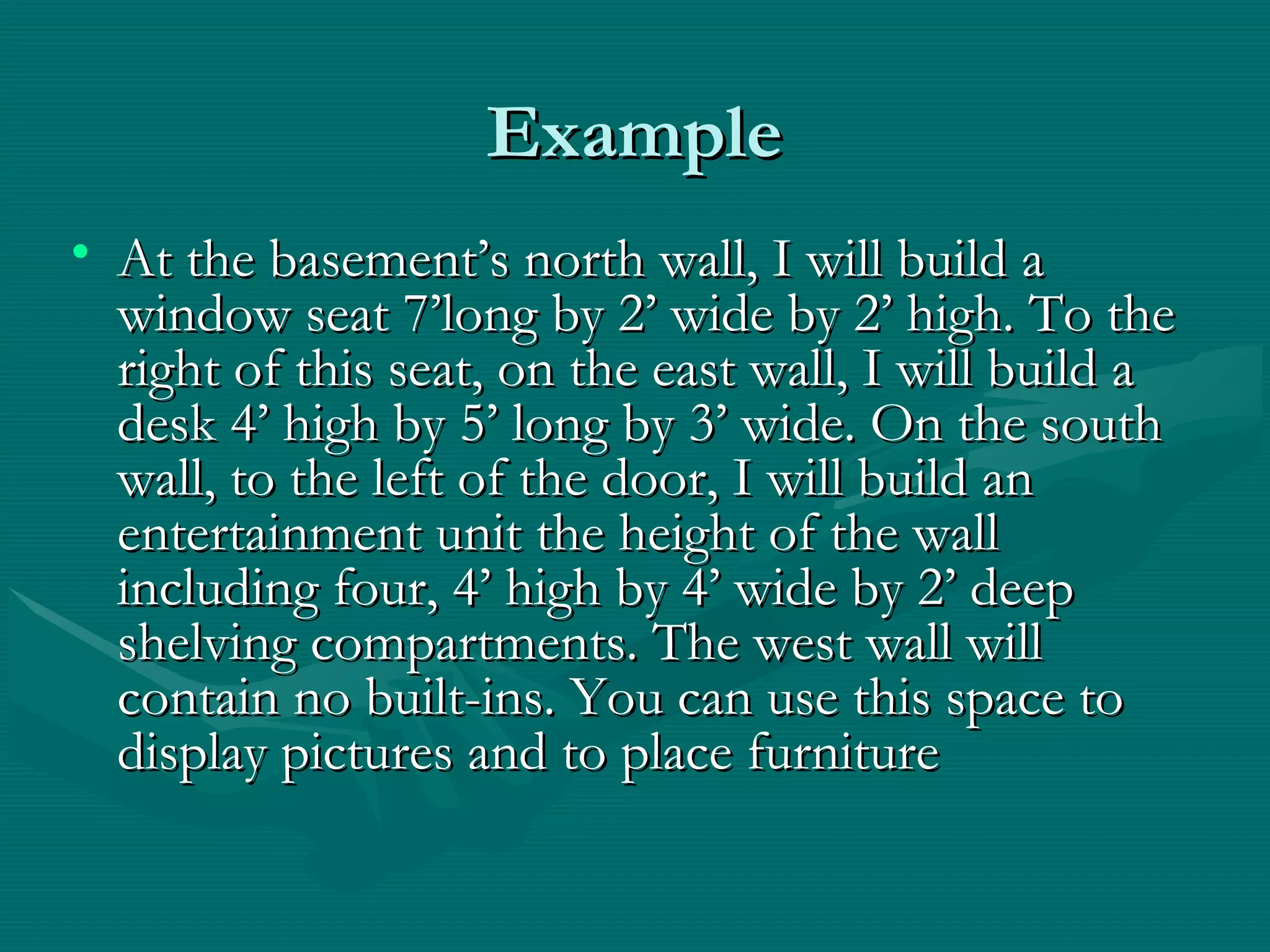 ExampleExample
• At the basement’s north wall, I will build aAt the basement’s north wall, I will build a
window seat 7’long by 2’ wide by 2’ high. To thewindow seat 7’long by 2’ wide by 2’ high. To the
right of this seat, on the east wall, I will build aright of this seat, on the east wall, I will build a
desk 4’ high by 5’ long by 3’ wide. On the southdesk 4’ high by 5’ long by 3’ wide. On the south
wall, to the left of the door, I will build anwall, to the left of the door, I will build an
entertainment unit the height of the wallentertainment unit the height of the wall
including four, 4’ high by 4’ wide by 2’ deepincluding four, 4’ high by 4’ wide by 2’ deep
shelving compartments. The west wall willshelving compartments. The west wall will
contain no built-ins. You can use this space tocontain no built-ins. You can use this space to
display pictures and to place furnituredisplay pictures and to place furniture
 