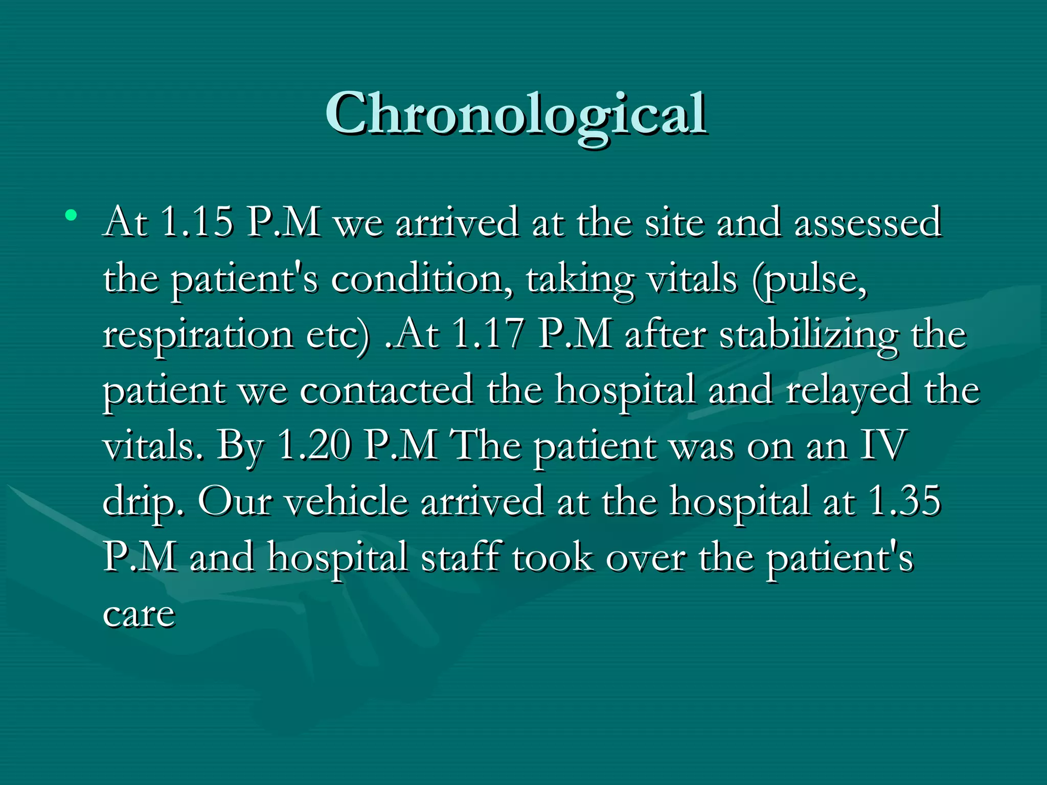 ChronologicalChronological
• At 1.15 P.M we arrived at the site and assessedAt 1.15 P.M we arrived at the site and assessed
the patient's condition, taking vitals (pulse,the patient's condition, taking vitals (pulse,
respiration etc) .At 1.17 P.M after stabilizing therespiration etc) .At 1.17 P.M after stabilizing the
patient we contacted the hospital and relayed thepatient we contacted the hospital and relayed the
vitals. By 1.20 P.M The patient was on an IVvitals. By 1.20 P.M The patient was on an IV
drip. Our vehicle arrived at the hospital at 1.35drip. Our vehicle arrived at the hospital at 1.35
P.M and hospital staff took over the patient'sP.M and hospital staff took over the patient's
carecare
 