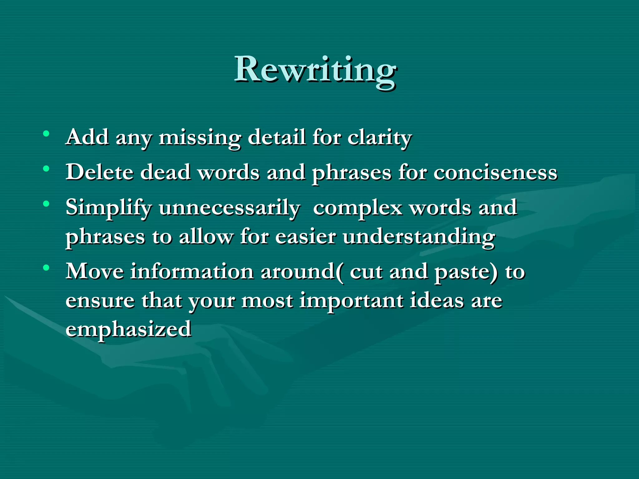 RewritingRewriting
• Add any missing detail for clarityAdd any missing detail for clarity
• Delete dead words and phrases for concisenessDelete dead words and phrases for conciseness
• Simplify unnecessarily complex words andSimplify unnecessarily complex words and
phrases to allow for easier understandingphrases to allow for easier understanding
• Move information around( cut and paste) toMove information around( cut and paste) to
ensure that your most important ideas areensure that your most important ideas are
emphasizedemphasized
 