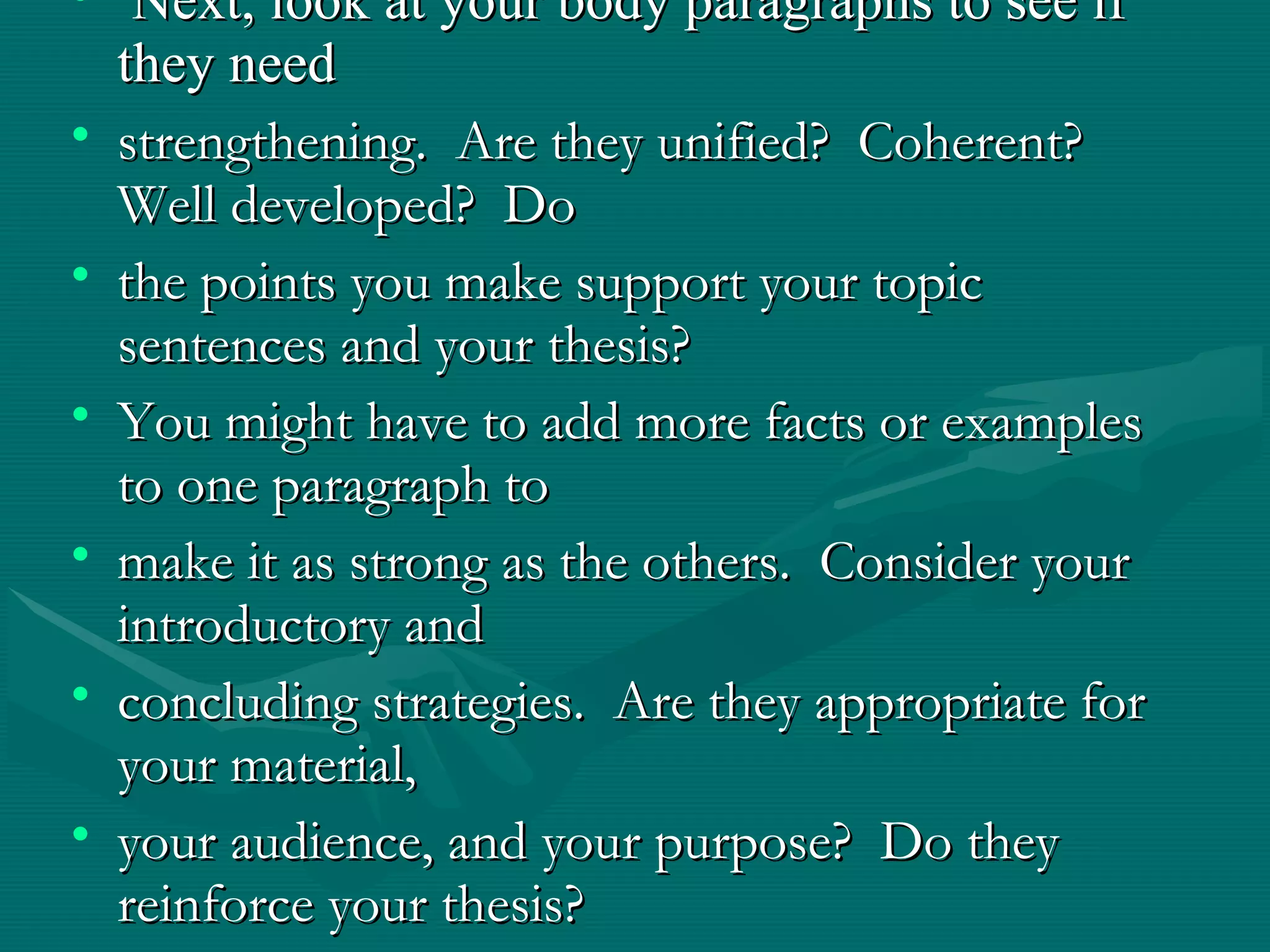 • Next, look at your body paragraphs to see ifNext, look at your body paragraphs to see if
they needthey need
• strengthening. Are they unified? Coherent?strengthening. Are they unified? Coherent?
Well developed? DoWell developed? Do
• the points you make support your topicthe points you make support your topic
sentences and your thesis?sentences and your thesis?
• You might have to add more facts or examplesYou might have to add more facts or examples
to one paragraph toto one paragraph to
• make it as strong as the others. Consider yourmake it as strong as the others. Consider your
introductory andintroductory and
• concluding strategies. Are they appropriate forconcluding strategies. Are they appropriate for
your material,your material,
• your audience, and your purpose? Do theyyour audience, and your purpose? Do they
reinforce your thesis?reinforce your thesis?
 
