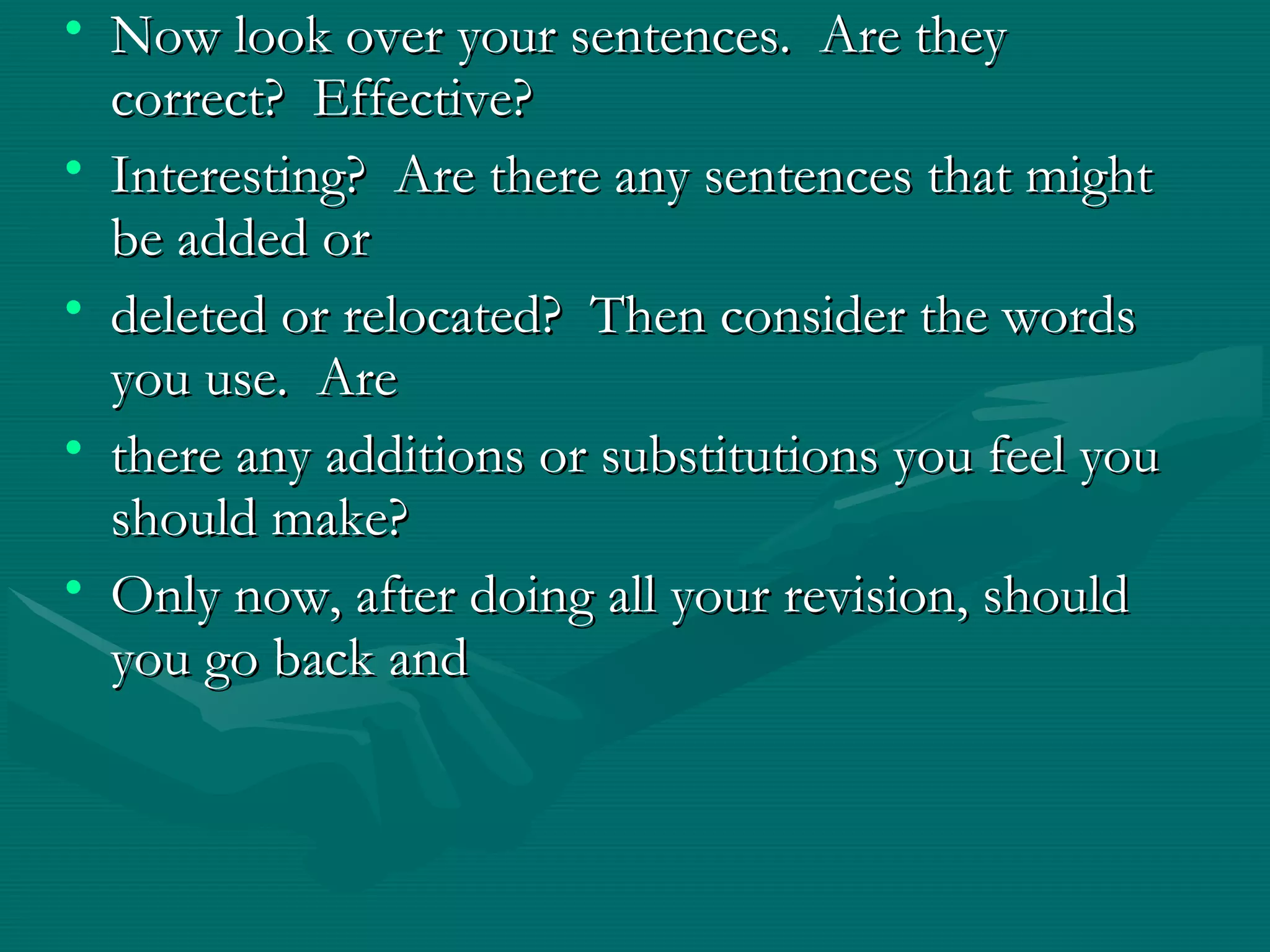 • Now look over your sentences. Are theyNow look over your sentences. Are they
correct? Effective?correct? Effective?
• Interesting? Are there any sentences that mightInteresting? Are there any sentences that might
be added orbe added or
• deleted or relocated? Then consider the wordsdeleted or relocated? Then consider the words
you use. Areyou use. Are
• there any additions or substitutions you feel youthere any additions or substitutions you feel you
should make?should make?
• Only now, after doing all your revision, shouldOnly now, after doing all your revision, should
you go back andyou go back and
 