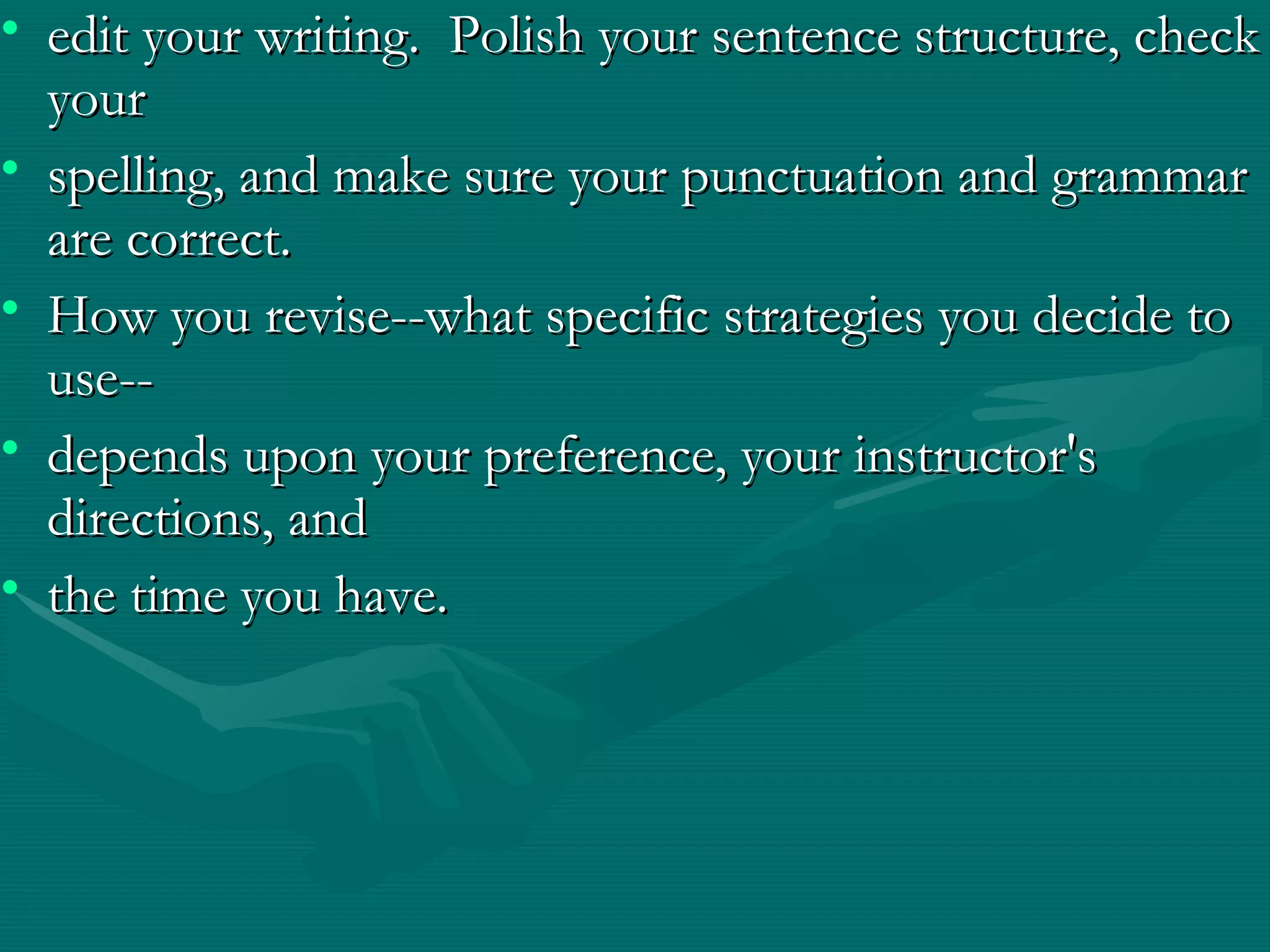• edit your writing. Polish your sentence structure, checkedit your writing. Polish your sentence structure, check
youryour
• spelling, and make sure your punctuation and grammarspelling, and make sure your punctuation and grammar
are correct.are correct.
• How you revise--what specific strategies you decide toHow you revise--what specific strategies you decide to
use--use--
• depends upon your preference, your instructor'sdepends upon your preference, your instructor's
directions, anddirections, and
• the time you have.the time you have.
 