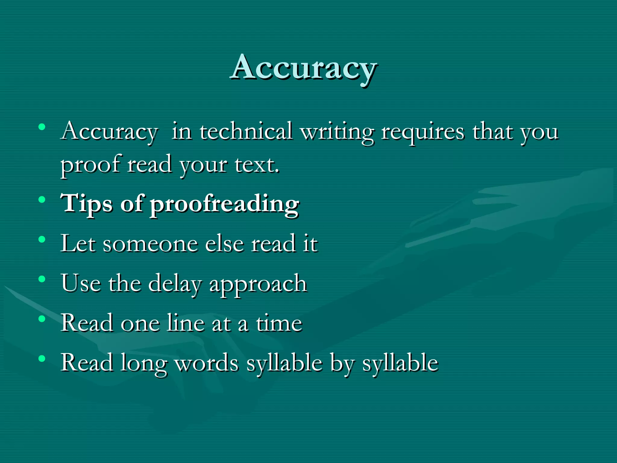 AccuracyAccuracy
• Accuracy in technical writing requires that youAccuracy in technical writing requires that you
proof read your text.proof read your text.
• Tips of proofreadingTips of proofreading
• Let someone else read itLet someone else read it
• Use the delay approachUse the delay approach
• Read one line at a timeRead one line at a time
• Read long words syllable by syllableRead long words syllable by syllable
 