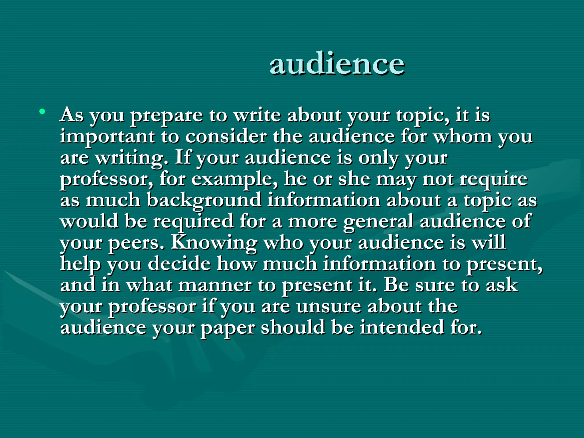 audience audience 
• As you prepare to write about your topic, it isAs you prepare to write about your topic, it is
important to consider the audience for whom youimportant to consider the audience for whom you
are writing. If your audience is only yourare writing. If your audience is only your
professor, for example, he or she may not requireprofessor, for example, he or she may not require
as much background information about a topic asas much background information about a topic as
would be required for a more general audience ofwould be required for a more general audience of
your peers. Knowing who your audience is willyour peers. Knowing who your audience is will
help you decide how much information to present,help you decide how much information to present,
and in what manner to present it. Be sure to askand in what manner to present it. Be sure to ask
your professor if you are unsure about theyour professor if you are unsure about the
audience your paper should be intended for.audience your paper should be intended for.
 