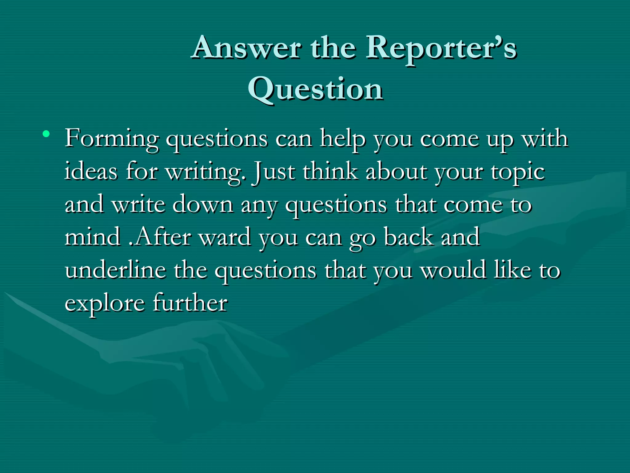 Answer the Reporter’sAnswer the Reporter’s
QuestionQuestion
• Forming questions can help you come up withForming questions can help you come up with
ideas for writing. Just think about your topicideas for writing. Just think about your topic
and write down any questions that come toand write down any questions that come to
mind .After ward you can go back andmind .After ward you can go back and
underline the questions that you would like tounderline the questions that you would like to
explore furtherexplore further
 