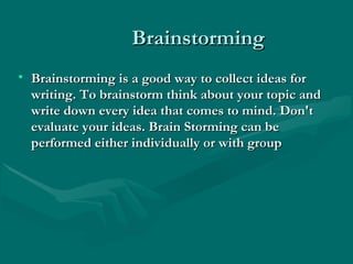 BrainstormingBrainstorming
• Brainstorming is a good way to collect ideas forBrainstorming is a good way to collect ideas for
writing. To brainstorm think about your topic andwriting. To brainstorm think about your topic and
write down every idea that comes to mind. Don'twrite down every idea that comes to mind. Don't
evaluate your ideas. Brain Storming can beevaluate your ideas. Brain Storming can be
performed either individually or with groupperformed either individually or with group
 