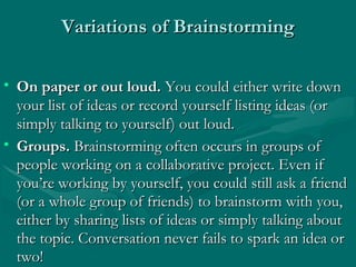 Variations of BrainstormingVariations of Brainstorming
• On paper or out loud.On paper or out loud. You could either write downYou could either write down
your list of ideas or record yourself listing ideas (oryour list of ideas or record yourself listing ideas (or
simply talking to yourself) out loud.simply talking to yourself) out loud.
• Groups.Groups. Brainstorming often occurs in groups ofBrainstorming often occurs in groups of
people working on a collaborative project. Even ifpeople working on a collaborative project. Even if
you’re working by yourself, you could still ask a friendyou’re working by yourself, you could still ask a friend
(or a whole group of friends) to brainstorm with you,(or a whole group of friends) to brainstorm with you,
either by sharing lists of ideas or simply talking abouteither by sharing lists of ideas or simply talking about
the topic. Conversation never fails to spark an idea orthe topic. Conversation never fails to spark an idea or
two!two!
 