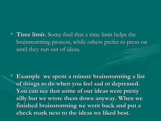 • Time limit.Time limit. Some find that a time limit helps theSome find that a time limit helps the
brainstorming process, while others prefer to press onbrainstorming process, while others prefer to press on
until they run out of ideas.until they run out of ideas.
• Example we spent a minute brainstorming a listExample we spent a minute brainstorming a list
of things to do when you feel sad or depressed.of things to do when you feel sad or depressed.
You can see that some of our ideas were prettyYou can see that some of our ideas were pretty
silly but we wrote them down anyway. When wesilly but we wrote them down anyway. When we
finished brainstorming we went back and put afinished brainstorming we went back and put a
check mark next to the ideas we liked best.check mark next to the ideas we liked best.
 