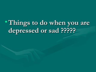 • Things to do when you areThings to do when you are
depressed or sad ?????depressed or sad ?????
 