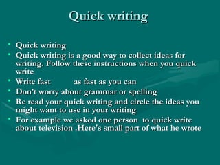 Quick writingQuick writing
• Quick writingQuick writing
• Quick writing is a good way to collect ideas forQuick writing is a good way to collect ideas for
writing. Follow these instructions when you quickwriting. Follow these instructions when you quick
writewrite
• Write fast as fast as you canWrite fast as fast as you can
• Don’t worry about grammar or spellingDon’t worry about grammar or spelling
• Re read your quick writing and circle the ideas youRe read your quick writing and circle the ideas you
might want to use in your writingmight want to use in your writing
• For example we asked one person to quick writeFor example we asked one person to quick write
about television .Here's small part of what he wroteabout television .Here's small part of what he wrote
 