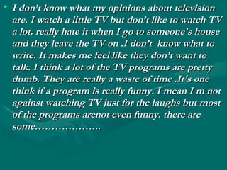• I don’t know what my opinions about televisionI don’t know what my opinions about television
are. I watch a little TV but don’t like to watch TVare. I watch a little TV but don’t like to watch TV
a lot. really hate it when I go to someone's housea lot. really hate it when I go to someone's house
and they leave the TV on .I don’t know what toand they leave the TV on .I don’t know what to
write. It makes me feel like they don’t want towrite. It makes me feel like they don’t want to
talk. I think a lot of the TV programs are prettytalk. I think a lot of the TV programs are pretty
dumb. They are really a waste of time .It's onedumb. They are really a waste of time .It's one
think if a program is really funny. I mean I m notthink if a program is really funny. I mean I m not
against watching TV just for the laughs but mostagainst watching TV just for the laughs but most
of the programs arenot even funny. there areof the programs arenot even funny. there are
some………………..some………………..
 