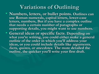Variations of OutliningVariations of Outlining
• Numbers, letters, or bullet points.Numbers, letters, or bullet points. Outlines canOutlines can
use Roman numerals, capital letters, lower-caseuse Roman numerals, capital letters, lower-case
letters, numbers, But if you have a complex outlineletters, numbers, But if you have a complex outline
that needs a certain number of paragraphs orthat needs a certain number of paragraphs or
supporting details, you might want to use numbers.supporting details, you might want to use numbers.
• General ideas or specific factsGeneral ideas or specific facts. Depending on. Depending on
what you’re writing, you could either make a generalwhat you’re writing, you could either make a general
outline of the order in which you’ll address youroutline of the order in which you’ll address your
ideas, or you could include details likeideas, or you could include details like arguments,arguments,
facts, quotes, or anecdotesfacts, quotes, or anecdotes. The more detailed the. The more detailed the
outline, the quicker you’ll write your first draft.outline, the quicker you’ll write your first draft.
 