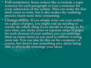 • Full sentencesFull sentences. Some writers like to include a topic. Some writers like to include a topic
sentence for each paragraph or even a sentence forsentence for each paragraph or even a sentence for
every subsection of the outline. This can make the firstevery subsection of the outline. This can make the first
draft easier to write, but it also makes the outliningdraft easier to write, but it also makes the outlining
process much more time consuming.process much more time consuming.
• Changeability.Changeability. If you simply write out your outlineIf you simply write out your outline
on a piece of paper, you might end up needing toon a piece of paper, you might end up needing to
rewrite the whole thing if you decide to change it. Torewrite the whole thing if you decide to change it. To
save time, use sticky notes or separate strips of papersave time, use sticky notes or separate strips of paper
for each element of your outline; you can rearrangefor each element of your outline; you can rearrange
them as many times as you need to without wastingthem as many times as you need to without wasting
more ink. You can also do this on the computer, ofmore ink. You can also do this on the computer, of
course, but there’s just something nice about beingcourse, but there’s just something nice about being
able to physically rearrange your ideas.able to physically rearrange your ideas.
 