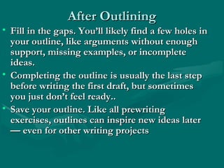 After OutliningAfter Outlining
• Fill in the gaps. You’ll likely find a few holes inFill in the gaps. You’ll likely find a few holes in
your outline, like arguments without enoughyour outline, like arguments without enough
support, missing examples, or incompletesupport, missing examples, or incomplete
ideas.ideas.
• Completing the outline is usually the last stepCompleting the outline is usually the last step
before writing the first draft, but sometimesbefore writing the first draft, but sometimes
you just don’t feel ready..you just don’t feel ready..
• Save your outline. Like all prewritingSave your outline. Like all prewriting
exercises, outlines can inspire new ideas laterexercises, outlines can inspire new ideas later
— even for other writing projects— even for other writing projects
 