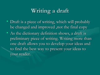 Writing a draftWriting a draft
• Draft is a piece of writing, which will probablyDraft is a piece of writing, which will probably
be changed and improved ,not the final copybe changed and improved ,not the final copy
• As the dictionary definition shows, a draft isAs the dictionary definition shows, a draft is
preliminary piece of writing. Writing more thanpreliminary piece of writing. Writing more than
one draft allows you to develop your ideas andone draft allows you to develop your ideas and
to find the best way to present your ideas toto find the best way to present your ideas to
your reader.your reader.
 