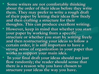 • Some writers are not comfortable thinkingSome writers are not comfortable thinking
about the order of their ideas before they writeabout the order of their ideas before they write
them. They may prefer to write a rough draftthem. They may prefer to write a rough draft
of their paper by letting their ideas flow freelyof their paper by letting their ideas flow freely
and then crafting a structure for theirand then crafting a structure for their
thoughts. This can produce excellent writing.thoughts. This can produce excellent writing.
• However, keep in mind that whether you startHowever, keep in mind that whether you start
your paper by working from a specificyour paper by working from a specific
structure or whether you start by writing freelystructure or whether you start by writing freely
and then restructuring your ideas to follow aand then restructuring your ideas to follow a
certain order, it is still important to have acertain order, it is still important to have a
strong sense of organization in your paper thatstrong sense of organization in your paper that
works to support your main idea.works to support your main idea.
• In your final draft your ideas should not justIn your final draft your ideas should not just
flow randomly; the reader should sense thatflow randomly; the reader should sense that
there is a reason why you have chosen tothere is a reason why you have chosen to
structure your ideas the way you have. structure your ideas the way you have. 
 