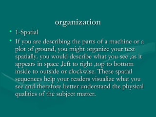 organizationorganization
• 1-Spatial1-Spatial
• If you are describing the parts of a machine or aIf you are describing the parts of a machine or a
plot of ground, you might organize your textplot of ground, you might organize your text
spatially. you would describe what you see ,as itspatially. you would describe what you see ,as it
appears in space ,left to right ,top to bottomappears in space ,left to right ,top to bottom
inside to outside or clockwise. These spatialinside to outside or clockwise. These spatial
sequences help your readers visualize what yousequences help your readers visualize what you
see and therefore better understand the physicalsee and therefore better understand the physical
qualities of the subject matter.qualities of the subject matter.
 