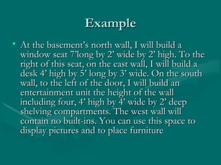 ExampleExample
• At the basement’s north wall, I will build aAt the basement’s north wall, I will build a
window seat 7’long by 2’ wide by 2’ high. To thewindow seat 7’long by 2’ wide by 2’ high. To the
right of this seat, on the east wall, I will build aright of this seat, on the east wall, I will build a
desk 4’ high by 5’ long by 3’ wide. On the southdesk 4’ high by 5’ long by 3’ wide. On the south
wall, to the left of the door, I will build anwall, to the left of the door, I will build an
entertainment unit the height of the wallentertainment unit the height of the wall
including four, 4’ high by 4’ wide by 2’ deepincluding four, 4’ high by 4’ wide by 2’ deep
shelving compartments. The west wall willshelving compartments. The west wall will
contain no built-ins. You can use this space tocontain no built-ins. You can use this space to
display pictures and to place furnituredisplay pictures and to place furniture
 