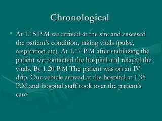 ChronologicalChronological
• At 1.15 P.M we arrived at the site and assessedAt 1.15 P.M we arrived at the site and assessed
the patient's condition, taking vitals (pulse,the patient's condition, taking vitals (pulse,
respiration etc) .At 1.17 P.M after stabilizing therespiration etc) .At 1.17 P.M after stabilizing the
patient we contacted the hospital and relayed thepatient we contacted the hospital and relayed the
vitals. By 1.20 P.M The patient was on an IVvitals. By 1.20 P.M The patient was on an IV
drip. Our vehicle arrived at the hospital at 1.35drip. Our vehicle arrived at the hospital at 1.35
P.M and hospital staff took over the patient'sP.M and hospital staff took over the patient's
carecare
 