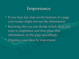 ImportanceImportance
• If you bury key data on the bottom of a pageIf you bury key data on the bottom of a page
your reader might not see the informationyour reader might not see the information
• Knowing this you can decide which ideas youKnowing this you can decide which ideas you
want to emphasize and then place thatwant to emphasize and then place that
information on the page accordingly.information on the page accordingly.
• Organize your ideas by importanceOrganize your ideas by importance
 