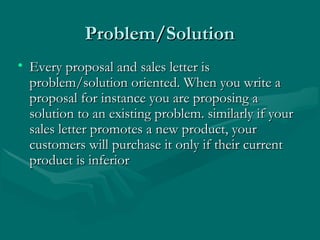 Problem/SolutionProblem/Solution
• Every proposal and sales letter isEvery proposal and sales letter is
problem/solution oriented. When you write aproblem/solution oriented. When you write a
proposal for instance you are proposing aproposal for instance you are proposing a
solution to an existing problem. similarly if yoursolution to an existing problem. similarly if your
sales letter promotes a new product, yoursales letter promotes a new product, your
customers will purchase it only if their currentcustomers will purchase it only if their current
product is inferiorproduct is inferior
 