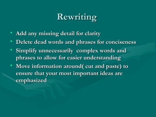 RewritingRewriting
• Add any missing detail for clarityAdd any missing detail for clarity
• Delete dead words and phrases for concisenessDelete dead words and phrases for conciseness
• Simplify unnecessarily complex words andSimplify unnecessarily complex words and
phrases to allow for easier understandingphrases to allow for easier understanding
• Move information around( cut and paste) toMove information around( cut and paste) to
ensure that your most important ideas areensure that your most important ideas are
emphasizedemphasized
 