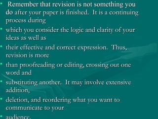 • Remember that revision is not something youRemember that revision is not something you
dodo after your paper is finished. It is a continuingafter your paper is finished. It is a continuing
process duringprocess during
• which you consider the logic and clarity of yourwhich you consider the logic and clarity of your
ideas as well asideas as well as
• their effective and correct expression. Thus,their effective and correct expression. Thus,
revision is morerevision is more
• than proofreading or editing, crossing out onethan proofreading or editing, crossing out one
word andword and
• substituting another. It may involve extensivesubstituting another. It may involve extensive
addition,addition,
• deletion, and reordering what you want todeletion, and reordering what you want to
communicate to yourcommunicate to your
•
 
