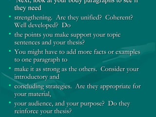 • Next, look at your body paragraphs to see ifNext, look at your body paragraphs to see if
they needthey need
• strengthening. Are they unified? Coherent?strengthening. Are they unified? Coherent?
Well developed? DoWell developed? Do
• the points you make support your topicthe points you make support your topic
sentences and your thesis?sentences and your thesis?
• You might have to add more facts or examplesYou might have to add more facts or examples
to one paragraph toto one paragraph to
• make it as strong as the others. Consider yourmake it as strong as the others. Consider your
introductory andintroductory and
• concluding strategies. Are they appropriate forconcluding strategies. Are they appropriate for
your material,your material,
• your audience, and your purpose? Do theyyour audience, and your purpose? Do they
reinforce your thesis?reinforce your thesis?
 