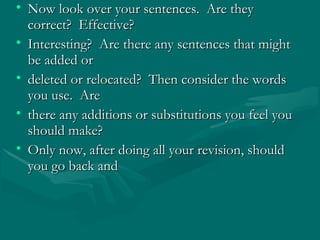 • Now look over your sentences. Are theyNow look over your sentences. Are they
correct? Effective?correct? Effective?
• Interesting? Are there any sentences that mightInteresting? Are there any sentences that might
be added orbe added or
• deleted or relocated? Then consider the wordsdeleted or relocated? Then consider the words
you use. Areyou use. Are
• there any additions or substitutions you feel youthere any additions or substitutions you feel you
should make?should make?
• Only now, after doing all your revision, shouldOnly now, after doing all your revision, should
you go back andyou go back and
 