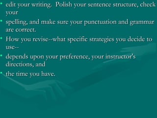 • edit your writing. Polish your sentence structure, checkedit your writing. Polish your sentence structure, check
youryour
• spelling, and make sure your punctuation and grammarspelling, and make sure your punctuation and grammar
are correct.are correct.
• How you revise--what specific strategies you decide toHow you revise--what specific strategies you decide to
use--use--
• depends upon your preference, your instructor'sdepends upon your preference, your instructor's
directions, anddirections, and
• the time you have.the time you have.
 