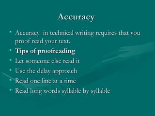 AccuracyAccuracy
• Accuracy in technical writing requires that youAccuracy in technical writing requires that you
proof read your text.proof read your text.
• Tips of proofreadingTips of proofreading
• Let someone else read itLet someone else read it
• Use the delay approachUse the delay approach
• Read one line at a timeRead one line at a time
• Read long words syllable by syllableRead long words syllable by syllable
 