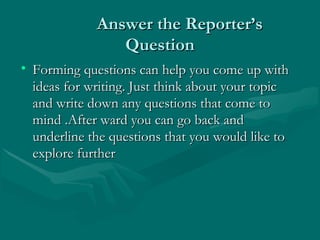 Answer the Reporter’sAnswer the Reporter’s
QuestionQuestion
• Forming questions can help you come up withForming questions can help you come up with
ideas for writing. Just think about your topicideas for writing. Just think about your topic
and write down any questions that come toand write down any questions that come to
mind .After ward you can go back andmind .After ward you can go back and
underline the questions that you would like tounderline the questions that you would like to
explore furtherexplore further
 