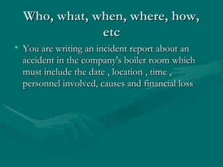 Who, what, when, where, how,Who, what, when, where, how,
etcetc
• You are writing an incident report about anYou are writing an incident report about an
accident in the company's boiler room whichaccident in the company's boiler room which
must include the date , location , time ,must include the date , location , time ,
personnel involved, causes and financial losspersonnel involved, causes and financial loss
 