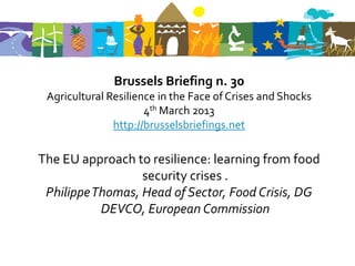 Brussels Briefing n. 30
 Agricultural Resilience in the Face of Crises and Shocks
                      4th March 2013
               http://brusselsbriefings.net

The EU approach to resilience: learning from food
                  security crises .
 Philippe Thomas, Head of Sector, Food Crisis, DG
           DEVCO, European Commission
 