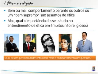 1 Ética e religião
 Bem ou mal, comportamento perante os outros ou
  um “bem supremo” são assuntos de ética
 Mas, qual a importância desse estudo no
  entendimento de ética em âmbitos não religiosos?




Qual dessas personalidades influencia mais o comportamento dos pessoas?
 