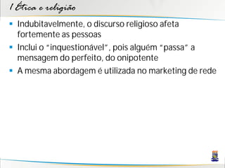1 Ética e religião
 Indubitavelmente, o discurso religioso afeta
  fortemente as pessoas
 Inclui o “inquestionável”, pois alguém “passa” a
  mensagem do perfeito, do onipotente
 A mesma abordagem é utilizada no marketing de rede
 