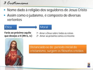 3 Cristianismo
 Nome dado à religião dos seguidores de Jesus Cristo
 Assim como o judaísmo, é composto de diversas
  vertentes

 Ética                           Moral
Farás ao próximo aquilo       1º - Amar a Deus sobre todas as coisas
que desejas a ti (Mt 6, 12)   2º - Amar ao próximo como a si mesmo



                        Distanciado-se do período inicial do
                        cristianismo, surgem os filósofos cristãos
 
