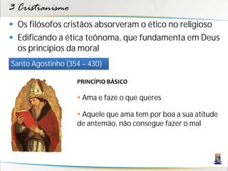 3 Cristianismo
 Os filósofos cristãos absorveram o ético no religioso
 Edificando a ética teônoma, que fundamenta em Deus
  os princípios da moral
Santo Agostinho (354 – 430)

                   PRINCÍPIO BÁSICO

                    Ama e faze o que queres

                    Aquele que ama tem por boa a sua atitude
                   de antemão, não consegue fazer o mal
 